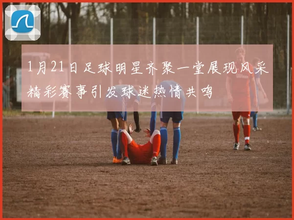 1月21日足球明星齐聚一堂展现风采精彩赛事引发球迷热情共鸣