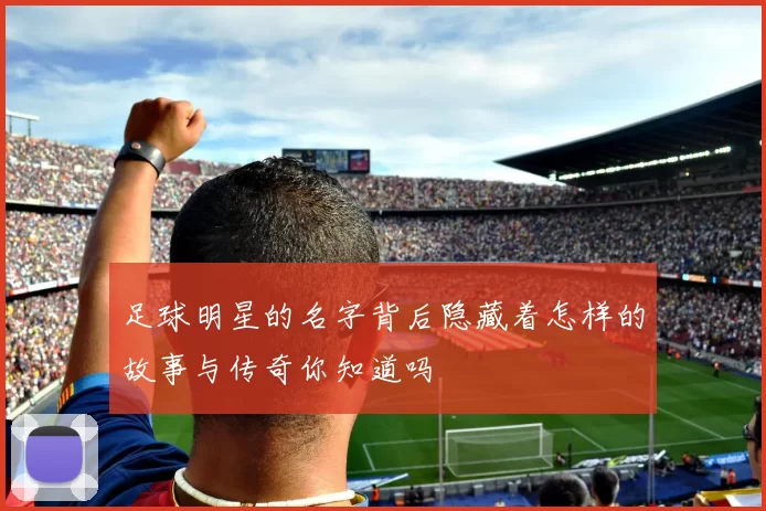 足球明星的名字背后隐藏着怎样的故事与传奇你知道吗