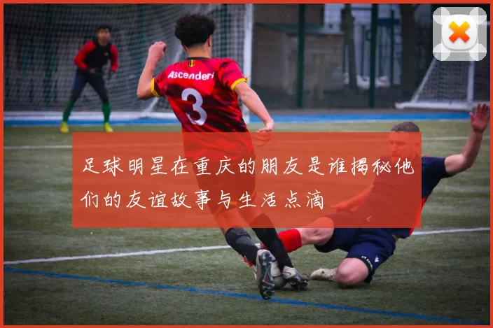 足球明星在重庆的朋友是谁揭秘他们的友谊故事与生活点滴