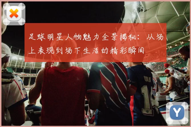 足球明星人物魅力全景揭秘：从场上表现到场下生活的精彩瞬间