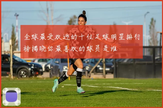 全球最受欢迎的十位足球明星排行榜揭晓你最喜欢的球员是谁