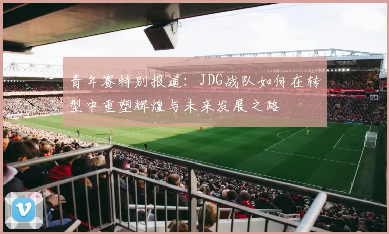 青年赛特别报道：JDG战队如何在转型中重塑辉煌与未来发展之路