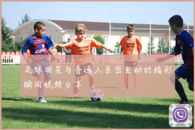 足球明星与普通人亲密互动的精彩瞬间视频分享