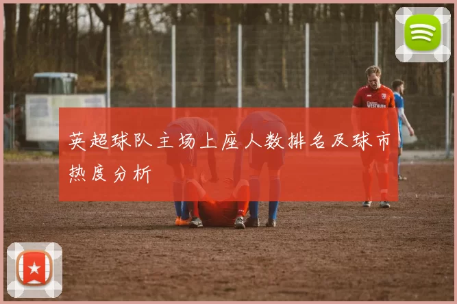 英超球队主场上座人数排名及球市热度分析