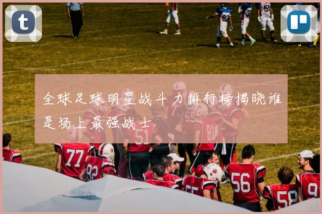 全球足球明星战斗力排行榜揭晓谁是场上最强战士