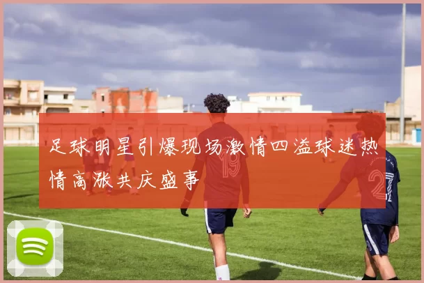 足球明星引爆现场激情四溢球迷热情高涨共庆盛事