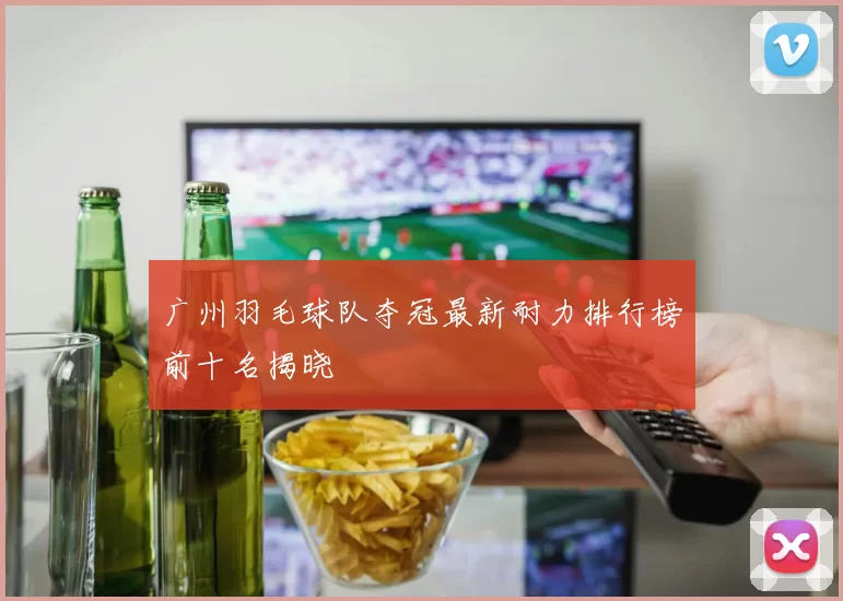 广州羽毛球队夺冠最新耐力排行榜前十名揭晓