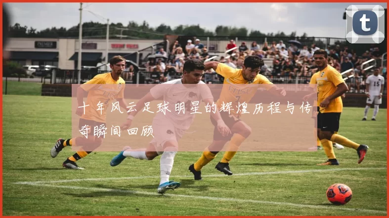十年风云足球明星的辉煌历程与传奇瞬间回顾