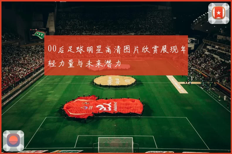 00后足球明星高清图片欣赏展现年轻力量与未来潜力