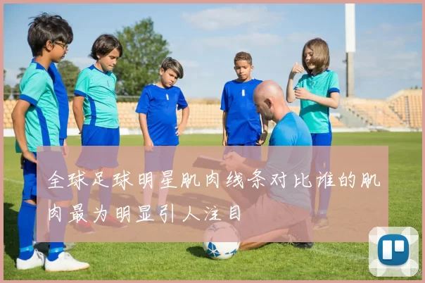 全球足球明星肌肉线条对比谁的肌肉最为明显引人注目
