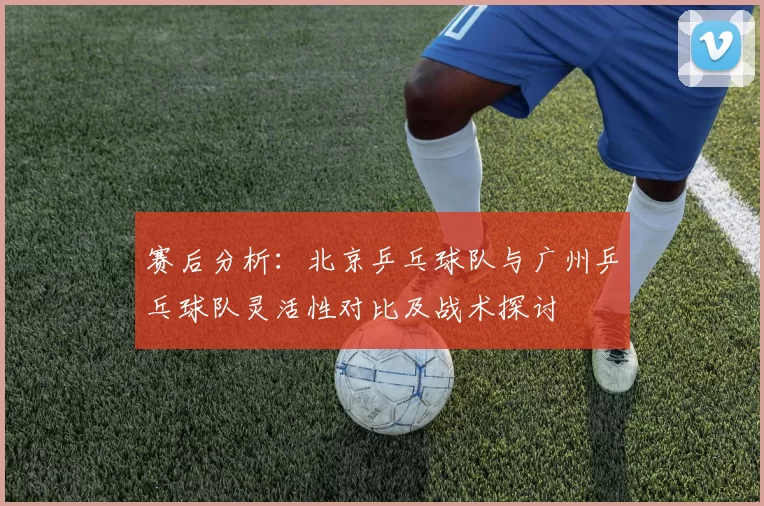 赛后分析：北京乒乓球队与广州乒乓球队灵活性对比及战术探讨