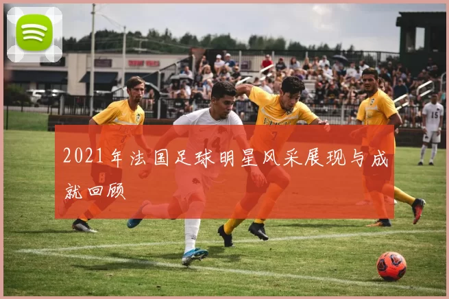 2021年法国足球明星风采展现与成就回顾
