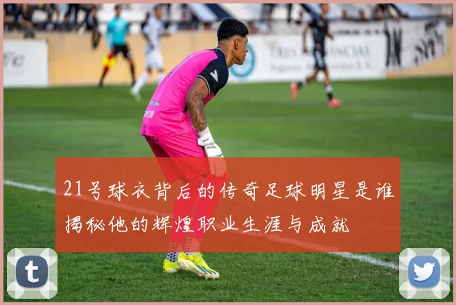 21号球衣背后的传奇足球明星是谁揭秘他的辉煌职业生涯与成就