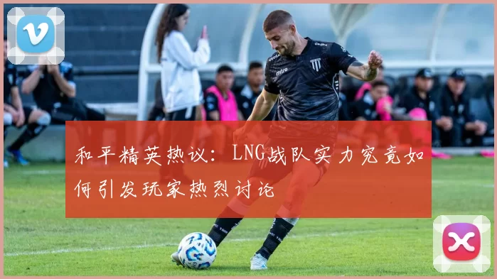 和平精英热议：LNG战队实力究竟如何引发玩家热烈讨论
