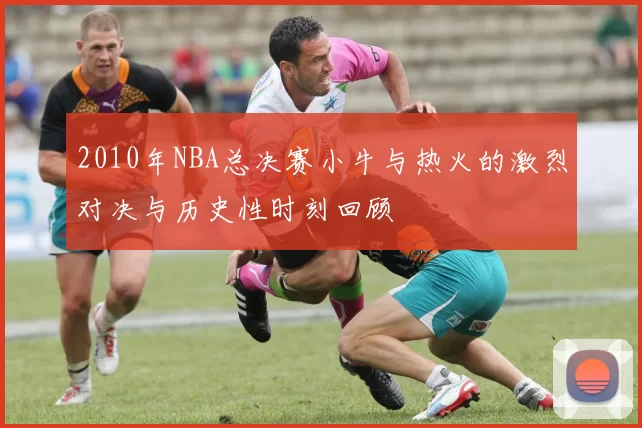 2010年NBA总决赛小牛与热火的激烈对决与历史性时刻回顾
