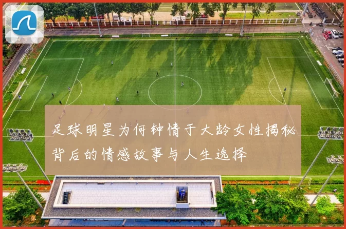 足球明星为何钟情于大龄女性揭秘背后的情感故事与人生选择