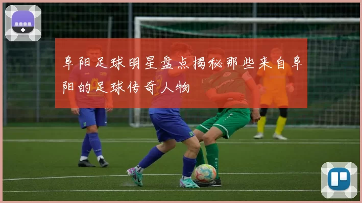 阜阳足球明星盘点揭秘那些来自阜阳的足球传奇人物