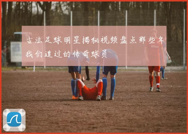 古法足球明星揭秘视频盘点那些年我们追过的传奇球员