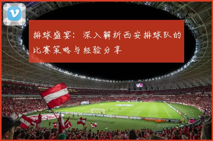 排球盛宴：深入解析西安排球队的比赛策略与经验分享