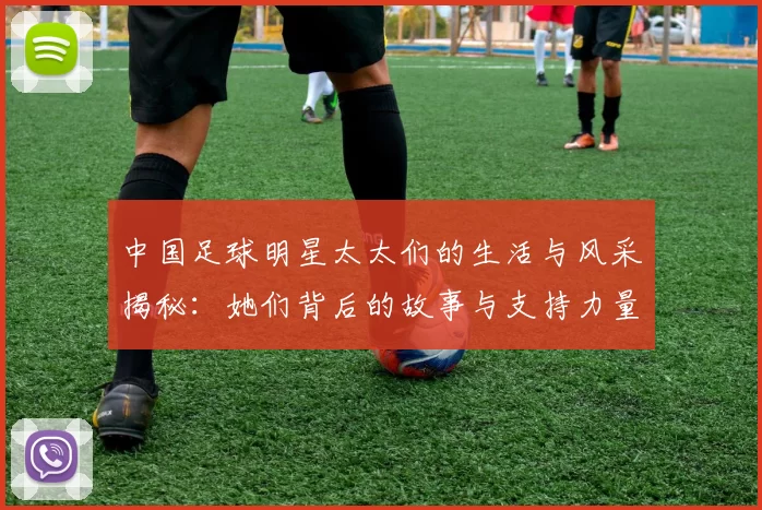 中国足球明星太太们的生活与风采揭秘：她们背后的故事与支持力量
