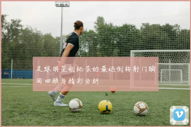 足球明星创纪录的最远倒钩射门瞬间回顾与精彩分析