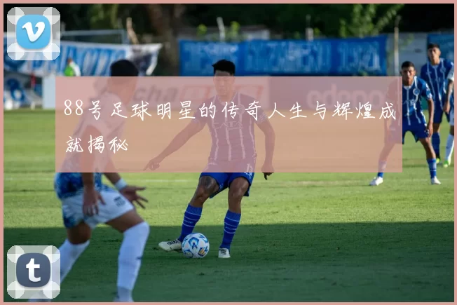 88号足球明星的传奇人生与辉煌成就揭秘