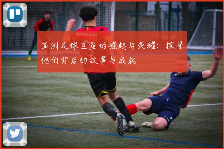 亚洲足球巨星的崛起与荣耀：探寻他们背后的故事与成就