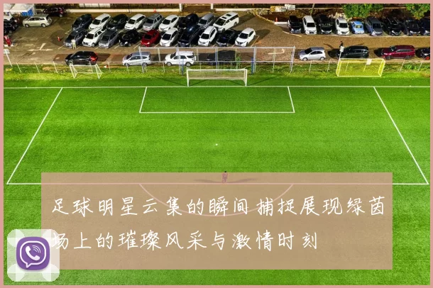 足球明星云集的瞬间捕捉展现绿茵场上的璀璨风采与激情时刻