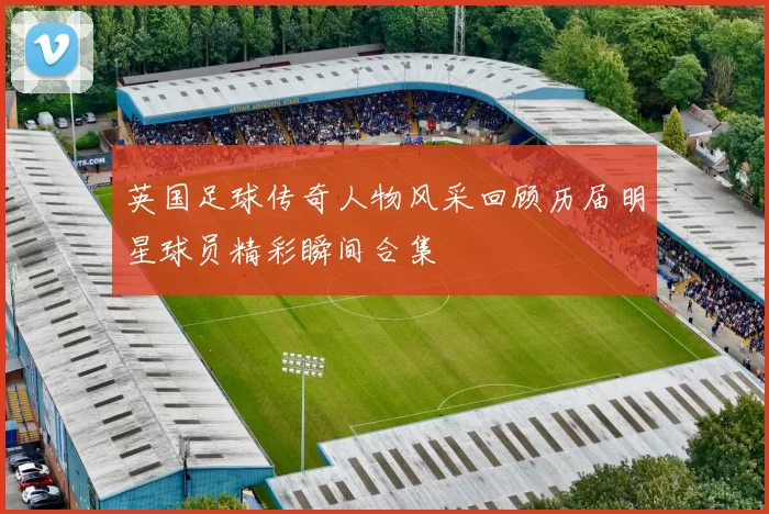 英国足球传奇人物风采回顾历届明星球员精彩瞬间合集