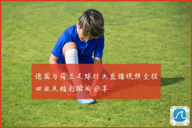 德国与荷兰足球对决直播视频全程回放及精彩瞬间分享