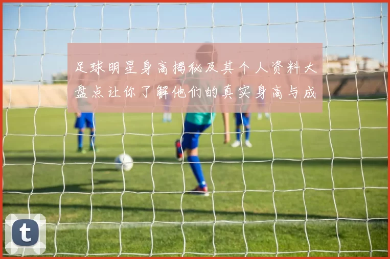 足球明星身高揭秘及其个人资料大盘点让你了解他们的真实身高与成就