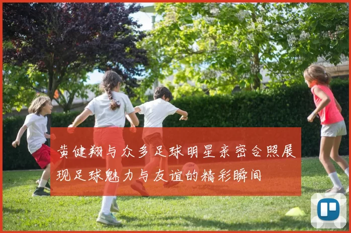 黄健翔与众多足球明星亲密合照展现足球魅力与友谊的精彩瞬间