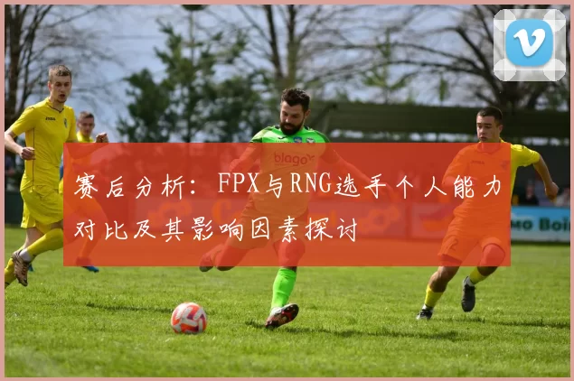 赛后分析：FPX与RNG选手个人能力对比及其影响因素探讨