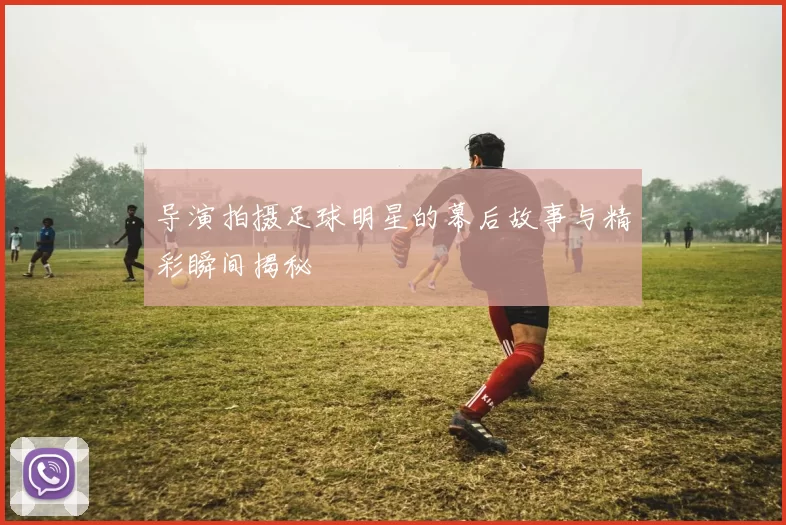 导演拍摄足球明星的幕后故事与精彩瞬间揭秘