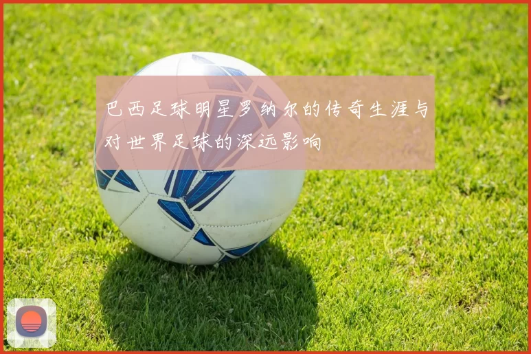 巴西足球明星罗纳尔的传奇生涯与对世界足球的深远影响