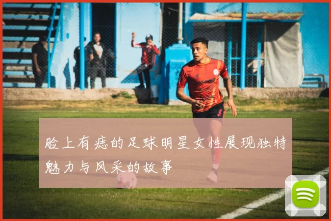 脸上有痣的足球明星女性展现独特魅力与风采的故事