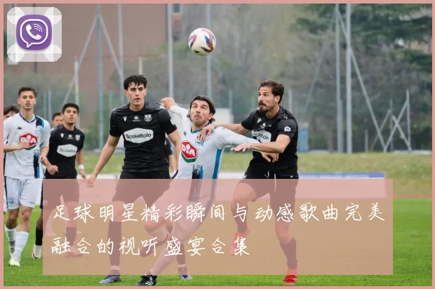 足球明星精彩瞬间与动感歌曲完美融合的视听盛宴合集