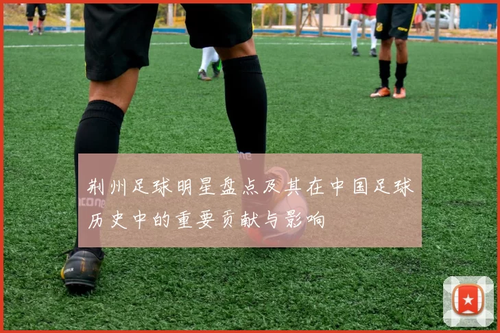荆州足球明星盘点及其在中国足球历史中的重要贡献与影响