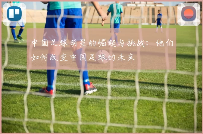 中国足球明星的崛起与挑战：他们如何改变中国足球的未来