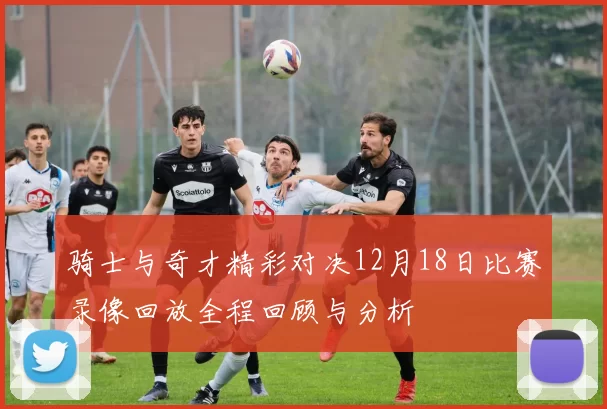 骑士与奇才精彩对决12月18日比赛录像回放全程回顾与分析