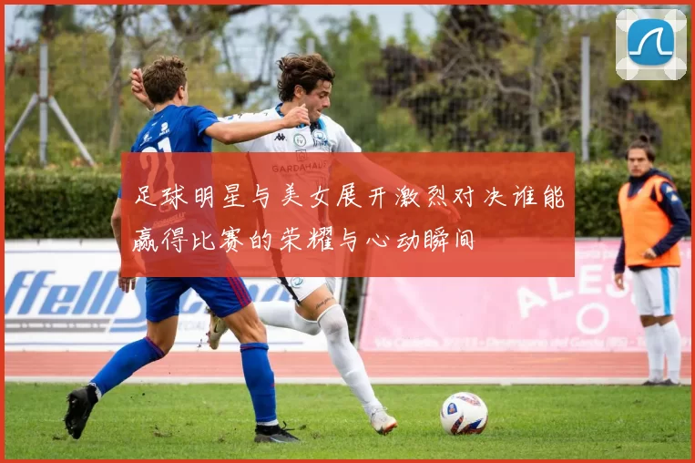 足球明星与美女展开激烈对决谁能赢得比赛的荣耀与心动瞬间