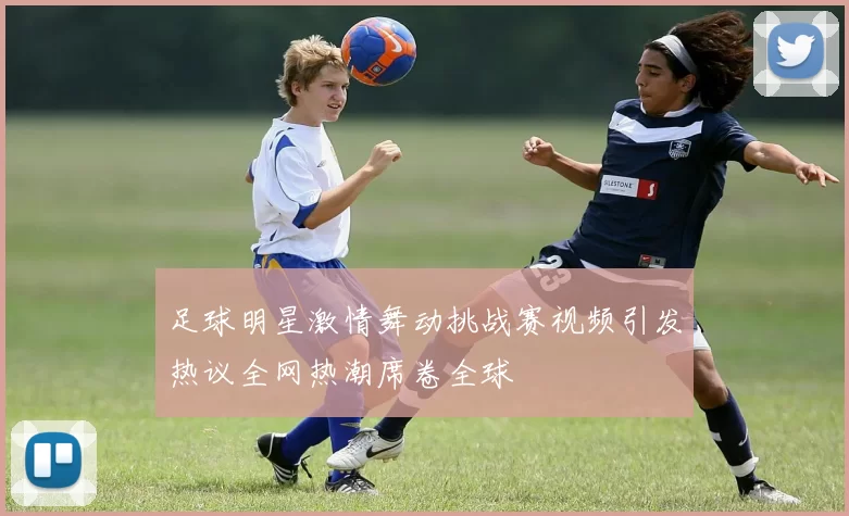 足球明星激情舞动挑战赛视频引发热议全网热潮席卷全球