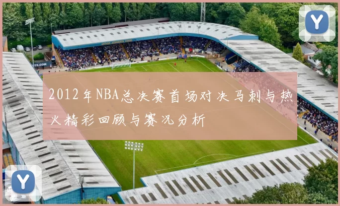 2012年NBA总决赛首场对决马刺与热火精彩回顾与赛况分析