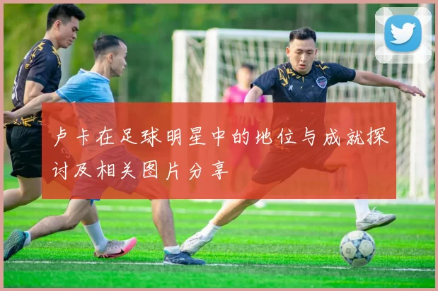 卢卡在足球明星中的地位与成就探讨及相关图片分享