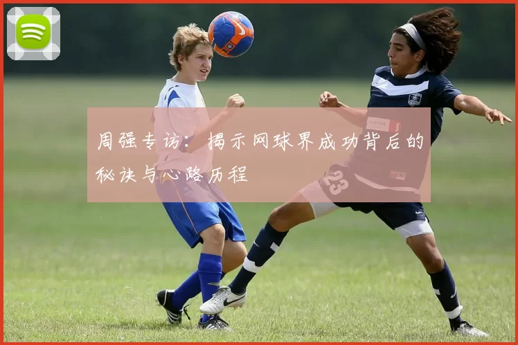 周强专访：揭示网球界成功背后的秘诀与心路历程