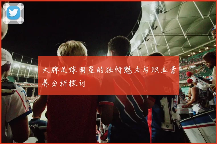 大牌足球明星的独特魅力与职业素养分析探讨