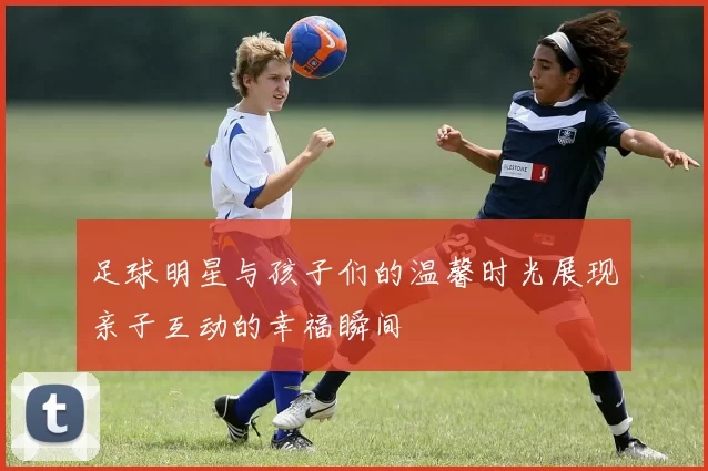足球明星与孩子们的温馨时光展现亲子互动的幸福瞬间