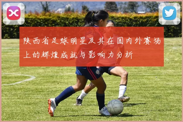 陕西省足球明星及其在国内外赛场上的辉煌成就与影响力分析