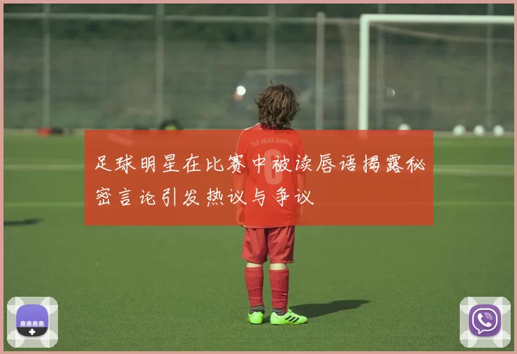 足球明星在比赛中被读唇语揭露秘密言论引发热议与争议