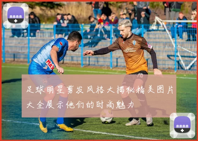 足球明星剪发风格大揭秘精美图片大全展示他们的时尚魅力